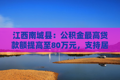 江西南城县：公积金最高贷款额提高至80万元，支持居民旧房置换房企定向新房