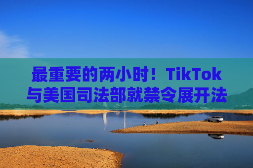 最重要的两小时！TikTok与美国司法部就禁令展开法庭对峙