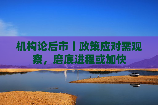 机构论后市丨政策应对需观察，磨底进程或加快