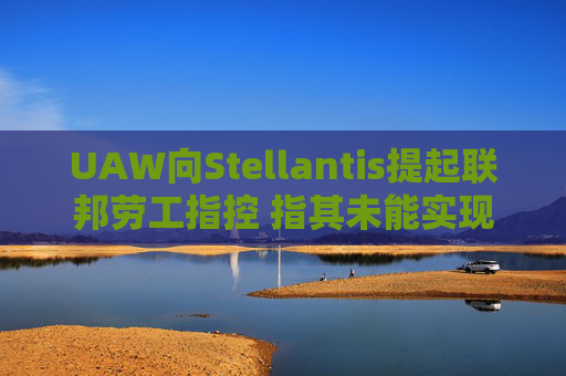 UAW向Stellantis提起联邦劳工指控 指其未能实现2023年协议条款