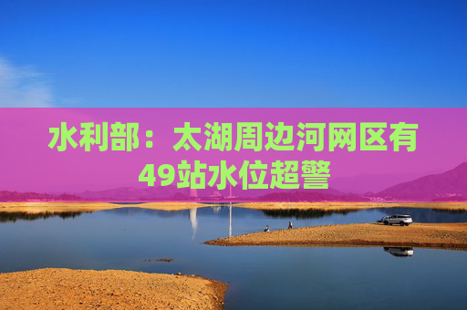 水利部：太湖周边河网区有49站水位超警