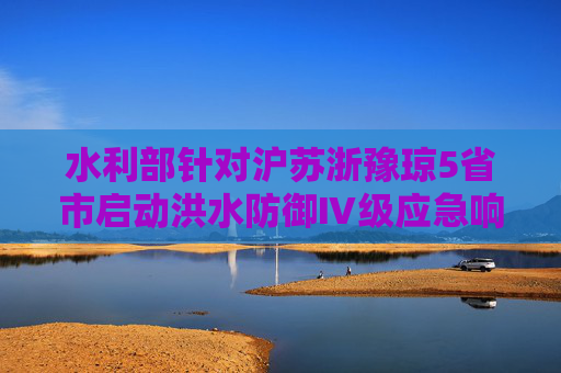 水利部针对沪苏浙豫琼5省市启动洪水防御Ⅳ级应急响应