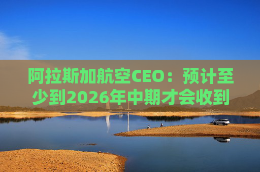 阿拉斯加航空CEO：预计至少到2026年中期才会收到波音737 MAX 10飞机