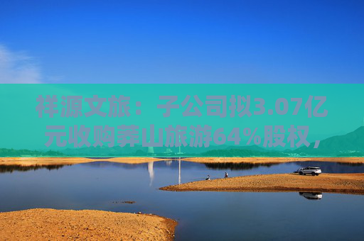 祥源文旅：子公司拟3.07亿元收购莽山旅游64%股权，将在湘南地区实现旅游目的地布局