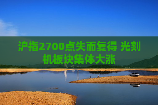 沪指2700点失而复得 光刻机板块集体大涨