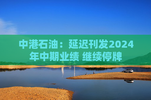 中港石油：延迟刊发2024年中期业绩 继续停牌