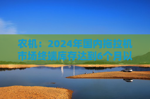 农机：2024年国内拖拉机市场终端库存达到6个月以上，以往为3~5个月