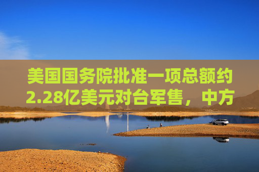 美国国务院批准一项总额约2.28亿美元对台军售，中方：已向美方提出严正交涉