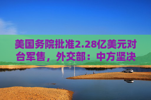 美国务院批准2.28亿美元对台军售，外交部：中方坚决反制