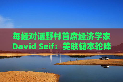 每经对话野村首席经济学家David Seif：美联储本轮降息周期将与之前不同！特朗普若当选，降息或提前一年结束