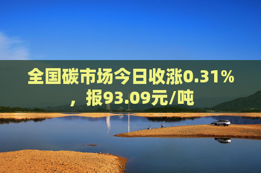 全国碳市场今日收涨0.31%，报93.09元/吨