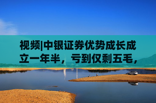 视频|中银证券优势成长成立一年半，亏到仅剩五毛，年内多只产品清算前跌至三五毛