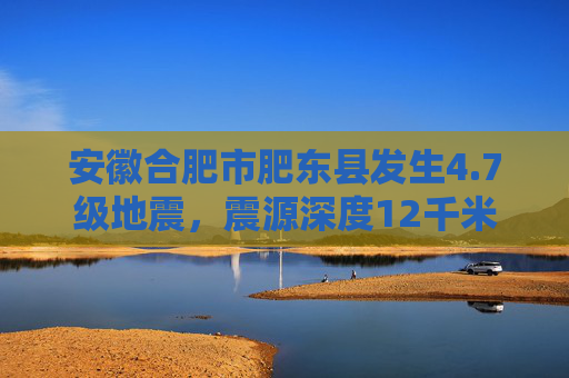 安徽合肥市肥东县发生4.7级地震，震源深度12千米