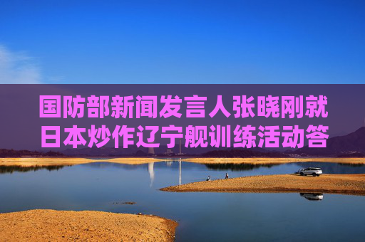 国防部新闻发言人张晓刚就日本炒作辽宁舰训练活动答记者问