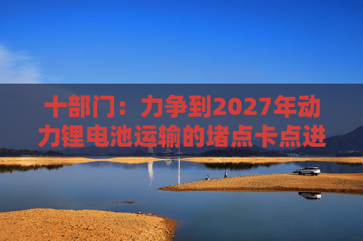 十部门：力争到2027年动力锂电池运输的堵点卡点进一步打通