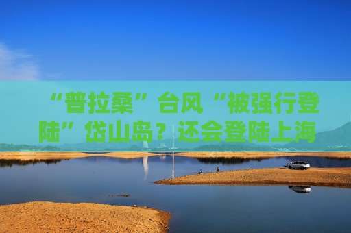 “普拉桑”台风“被强行登陆”岱山岛？还会登陆上海吗？