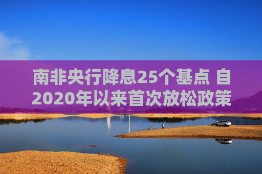 南非央行降息25个基点 自2020年以来首次放松政策