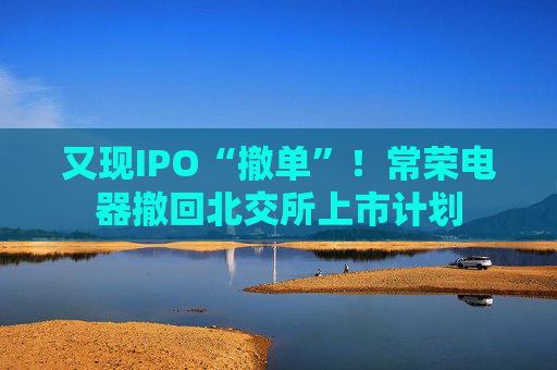 又现IPO“撤单”！常荣电器撤回北交所上市计划