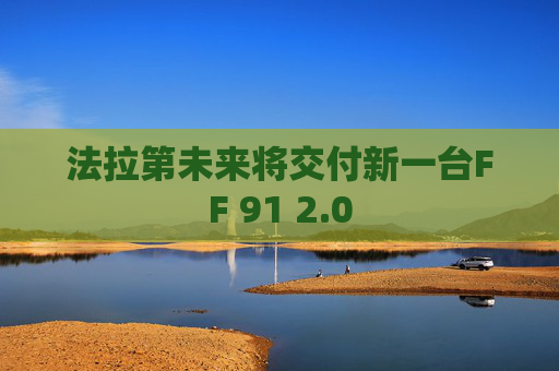 法拉第未来将交付新一台FF 91 2.0