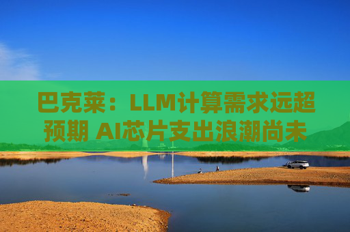 巴克莱：LLM计算需求远超预期 AI芯片支出浪潮尚未见顶