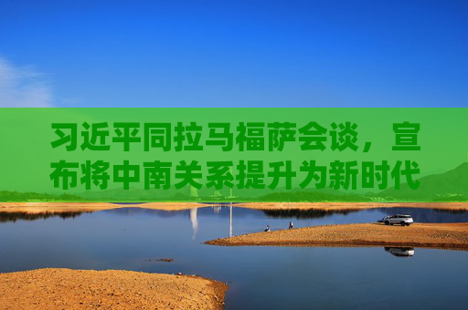 习近平同拉马福萨会谈，宣布将中南关系提升为新时代全方位战略合作伙伴关系