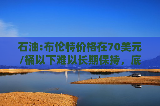 石油:布伦特价格在70美元/桶以下难以长期保持，底部价格为70美元/桶左右