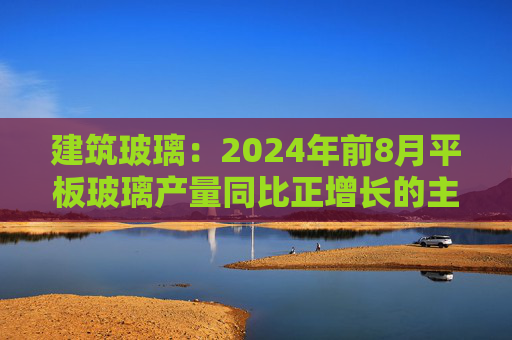 建筑玻璃：2024年前8月平板玻璃产量同比正增长的主要原因是下游和中间商增加了库存