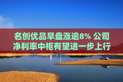 名创优品早盘涨逾8% 公司净利率中枢有望进一步上行