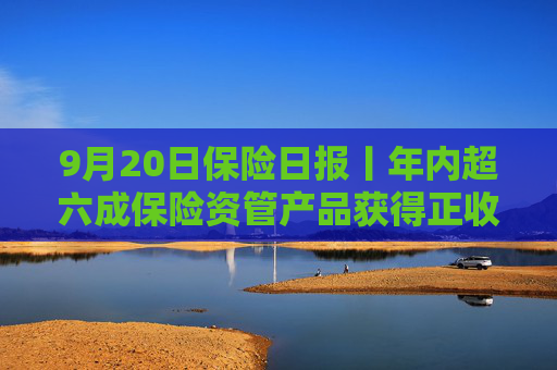 9月20日保险日报丨年内超六成保险资管产品获得正收益，年内已有8名保险高管任职前被否