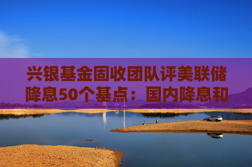 兴银基金固收团队评美联储降息50个基点：国内降息和降准预期不断强化 预计债市将呈现阶段性偏强行情