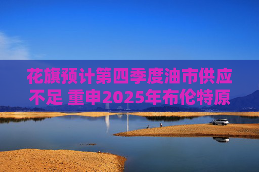 花旗预计第四季度油市供应不足 重申2025年布伦特原油料跌至60美元