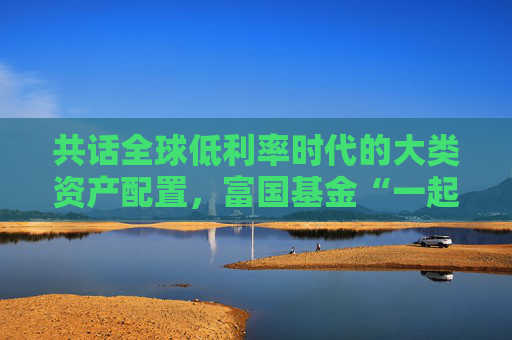 共话全球低利率时代的大类资产配置，富国基金“一起投”9月专场策略会成功举办