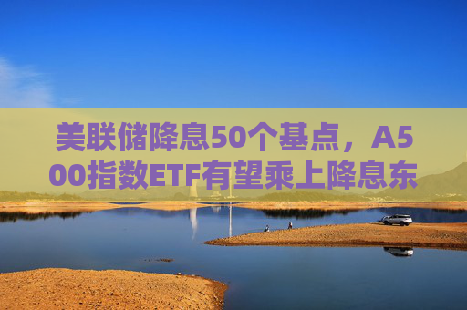 美联储降息50个基点，A500指数ETF有望乘上降息东风？