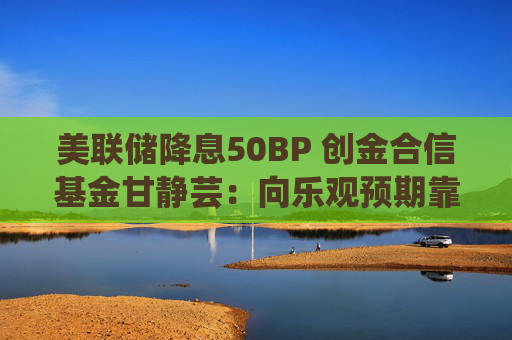 美联储降息50BP 创金合信基金甘静芸：向乐观预期靠拢 助力软着陆