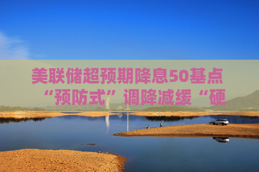 美联储超预期降息50基点  “预防式”调降减缓“硬着陆”风险