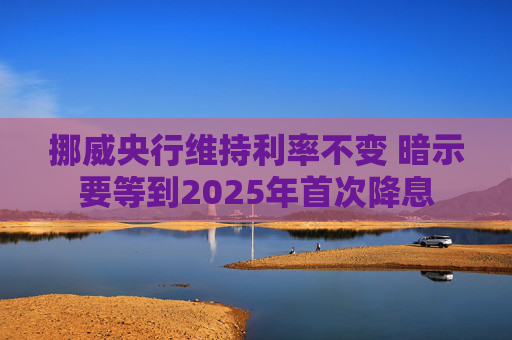 挪威央行维持利率不变 暗示要等到2025年首次降息