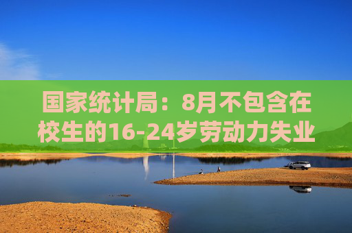 国家统计局：8月不包含在校生的16-24岁劳动力失业率18.8%