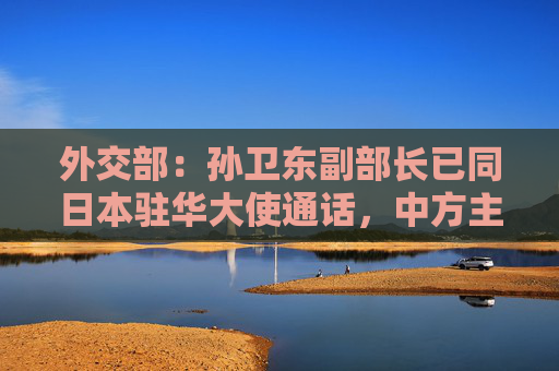 外交部：孙卫东副部长已同日本驻华大使通话，中方主管部门正对案件调查侦办