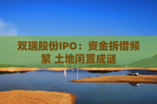 双瑞股份IPO：资金拆借频繁 土地闲置成谜