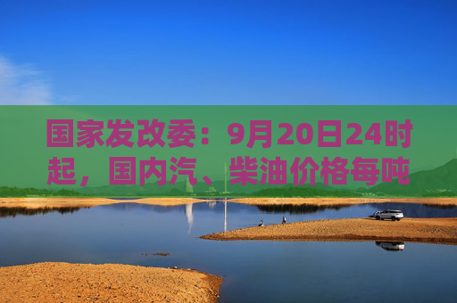 国家发改委：9月20日24时起，国内汽、柴油价格每吨均降低365元和350元