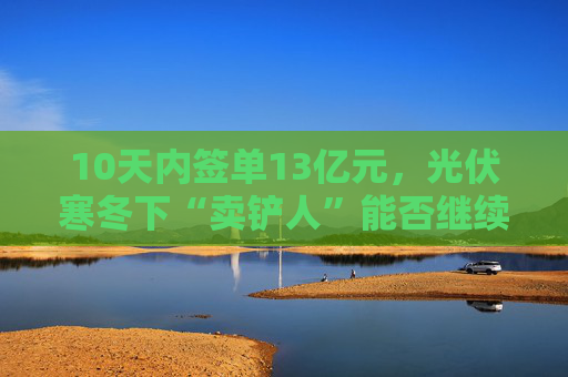 10天内签单13亿元，光伏寒冬下“卖铲人”能否继续赢麻？