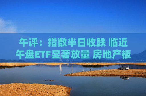 午评：指数半日收跌 临近午盘ETF显著放量 房地产板块震荡反弹