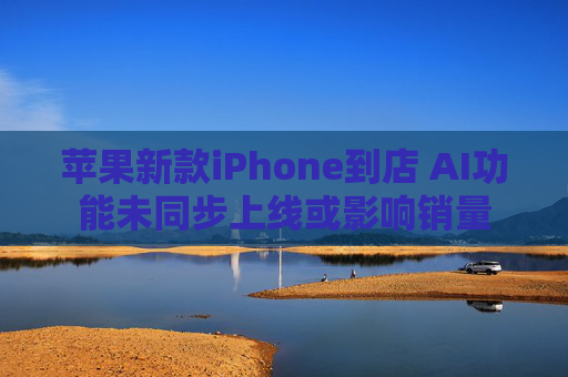 苹果新款iPhone到店 AI功能未同步上线或影响销量