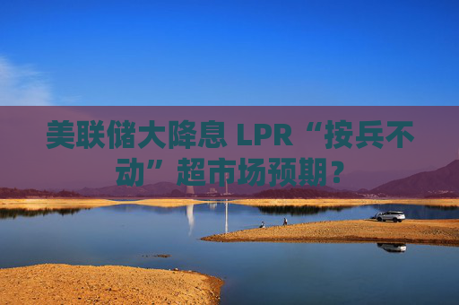 美联储大降息 LPR“按兵不动”超市场预期？