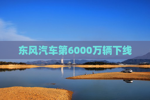 东风汽车第6000万辆下线