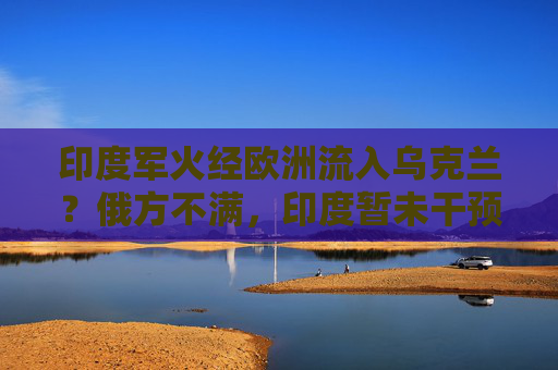 印度军火经欧洲流入乌克兰？俄方不满，印度暂未干预相关贸易