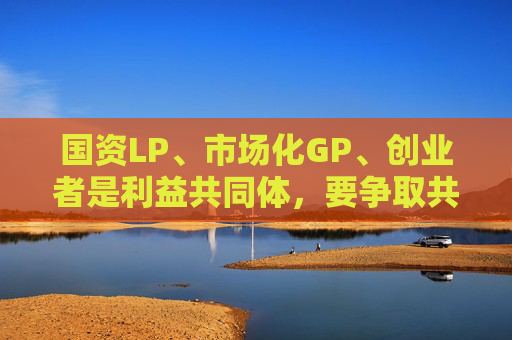 国资LP、市场化GP、创业者是利益共同体，要争取共赢