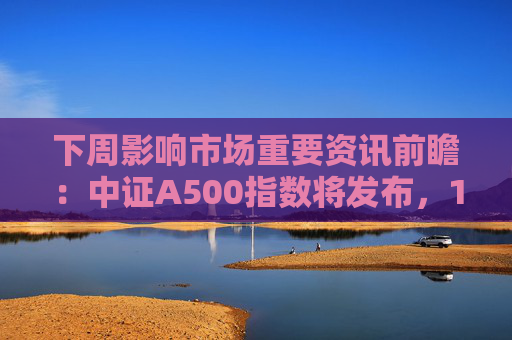 下周影响市场重要资讯前瞻：中证A500指数将发布，1只新股发行，这些投资机会靠谱