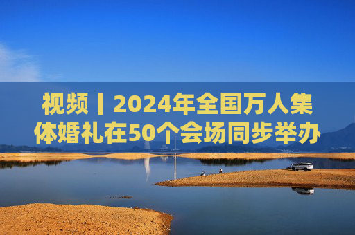 视频丨2024年全国万人集体婚礼在50个会场同步举办