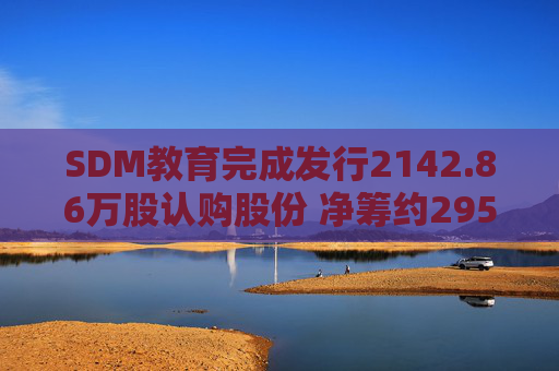 SDM教育完成发行2142.86万股认购股份 净筹约295万港元